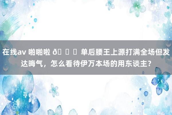 在线av 啪啪啦 👀单后腰王上源打满全场但发达晦气，怎么看待伊万本场的用东谈主？