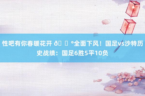 性吧有你春暖花开 😰全面下风！国足vs沙特历史战绩：国足6胜5平10负