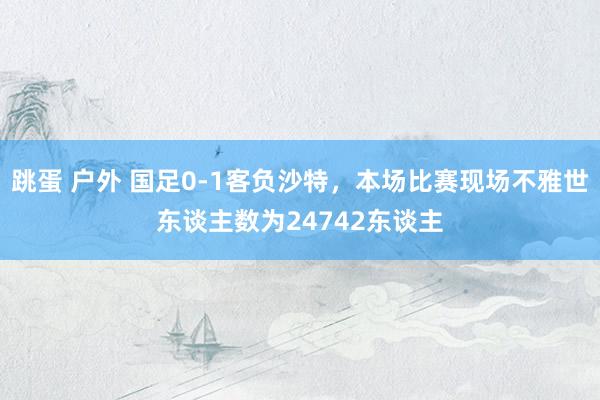 跳蛋 户外 国足0-1客负沙特，本场比赛现场不雅世东谈主数为24742东谈主