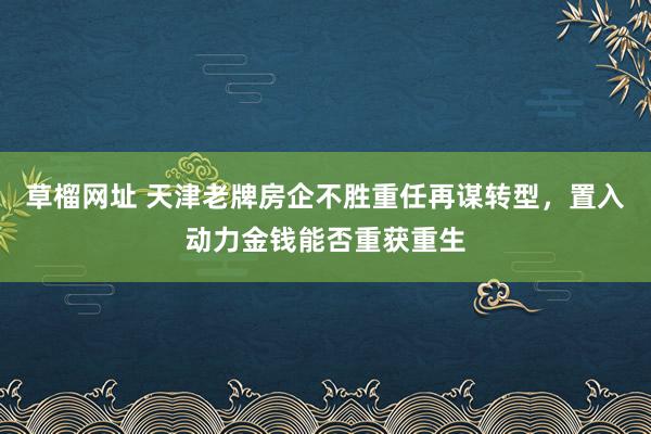 草榴网址 天津老牌房企不胜重任再谋转型，置入动力金钱能否重获重生