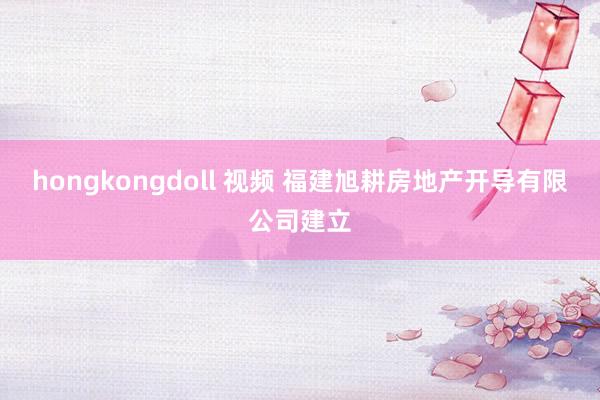 hongkongdoll 视频 福建旭耕房地产开导有限公司建立