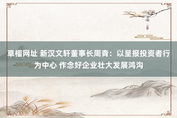 草榴网址 新汉文轩董事长周青：以呈报投资者行为中心 作念好企业壮大发展鸿沟
