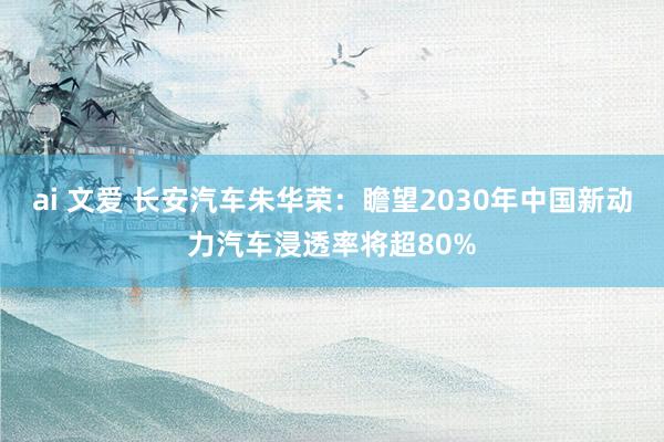 ai 文爱 长安汽车朱华荣：瞻望2030年中国新动力汽车浸透率将超80%