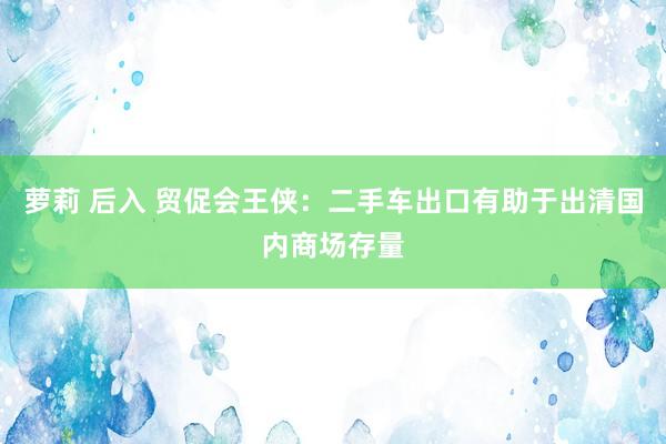 萝莉 后入 贸促会王侠：二手车出口有助于出清国内商场存量