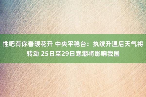 性吧有你春暖花开 中央平稳台：执续升温后天气将转动 25日至29日寒潮将影响我国