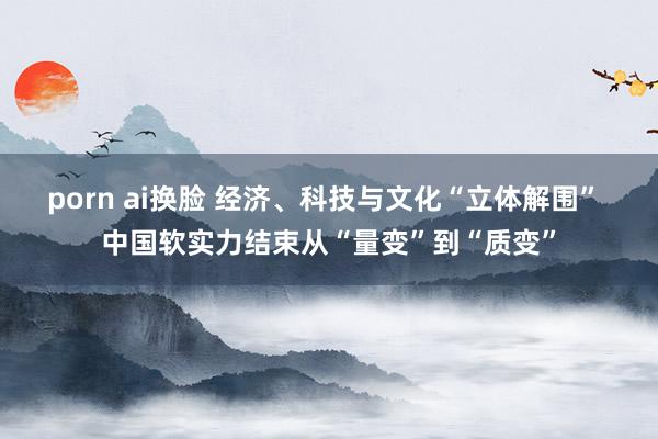 porn ai换脸 经济、科技与文化“立体解围” 中国软实力结束从“量变”到“质变”