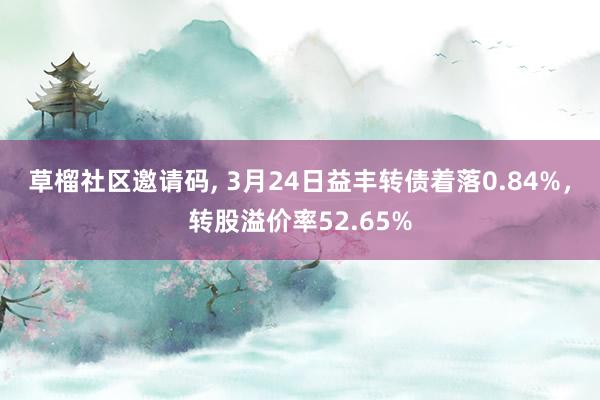 草榴社区邀请码, 3月24日益丰转债着落0.84%，转股溢价率52.65%