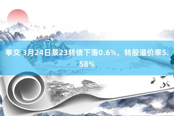 拳交 3月24日景23转债下落0.6%，转股溢价率5.58%