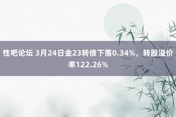 性吧论坛 3月24日金23转债下落0.34%，转股溢价率122.26%