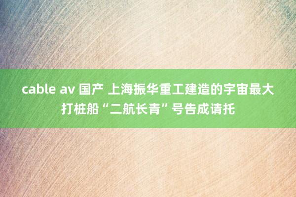 cable av 国产 上海振华重工建造的宇宙最大打桩船“二航长青”号告成请托