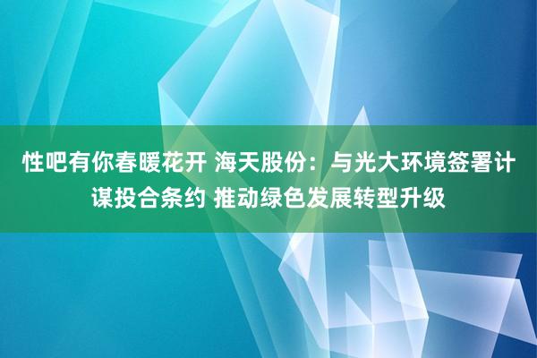 性吧有你春暖花开 海天股份：与光大环境签署计谋投合条约 推动绿色发展转型升级