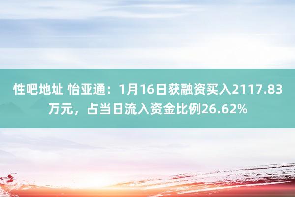 性吧地址 怡亚通：1月16日获融资买入2117.83万元，占当日流入资金比例26.62%