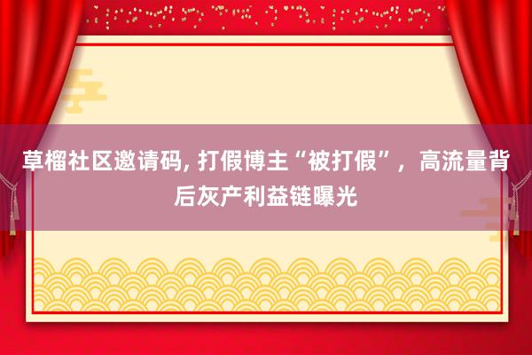 草榴社区邀请码, 打假博主“被打假”，高流量背后灰产利益链曝光
