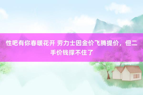 性吧有你春暖花开 劳力士因金价飞腾提价，但二手价钱撑不住了