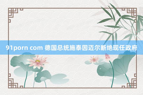 91porn com 德国总统施泰因迈尔断绝现任政府