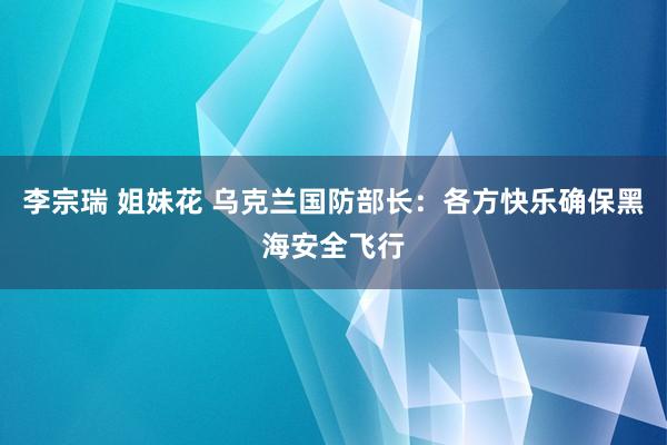 李宗瑞 姐妹花 乌克兰国防部长：各方快乐确保黑海安全飞行