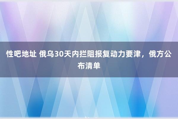 性吧地址 俄乌30天内拦阻报复动力要津，俄方公布清单