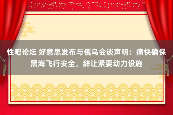 性吧论坛 好意思发布与俄乌会谈声明：痛快确保黑海飞行安全，辞让紧要动力设施