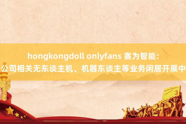 hongkongdoll onlyfans 赛为智能：公司相关无东谈主机、机器东谈主等业务闲居开展中