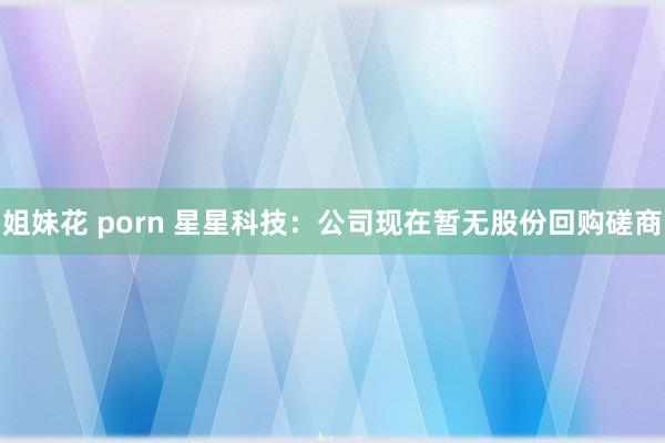 姐妹花 porn 星星科技：公司现在暂无股份回购磋商