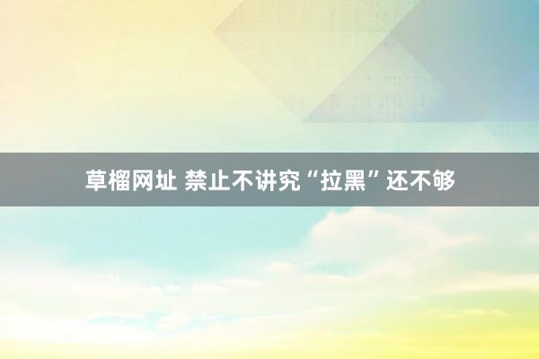 草榴网址 禁止不讲究“拉黑”还不够