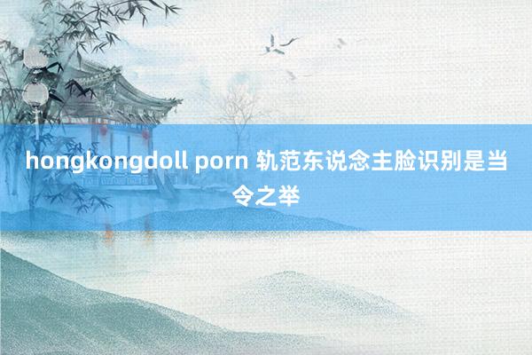 hongkongdoll porn 轨范东说念主脸识别是当令之举