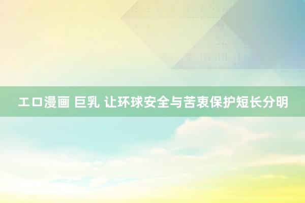 エロ漫画 巨乳 让环球安全与苦衷保护短长分明