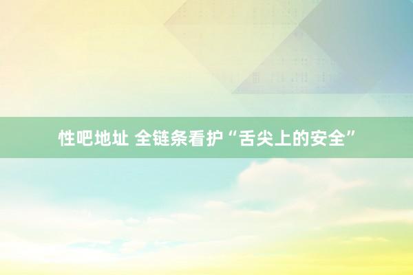 性吧地址 全链条看护“舌尖上的安全”