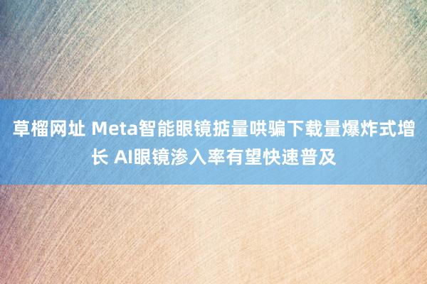 草榴网址 Meta智能眼镜掂量哄骗下载量爆炸式增长 AI眼镜渗入率有望快速普及