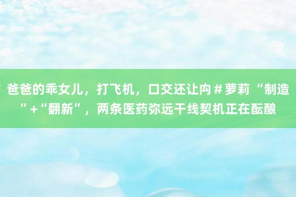 爸爸的乖女儿，打飞机，口交还让禸＃萝莉 “制造”+“翻新”，两条医药弥远干线契机正在酝酿