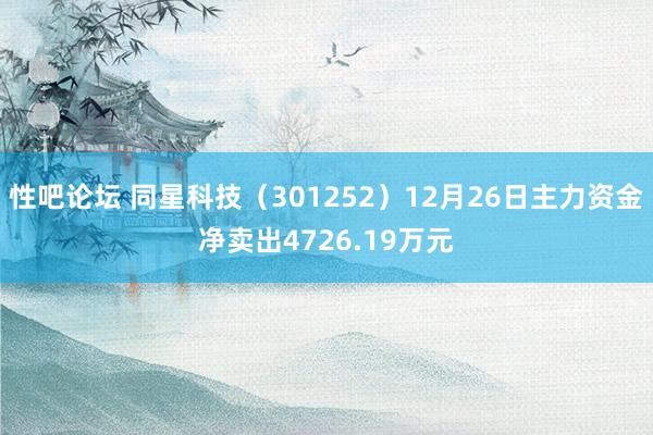性吧论坛 同星科技（301252）12月26日主力资金净卖出4726.19万元