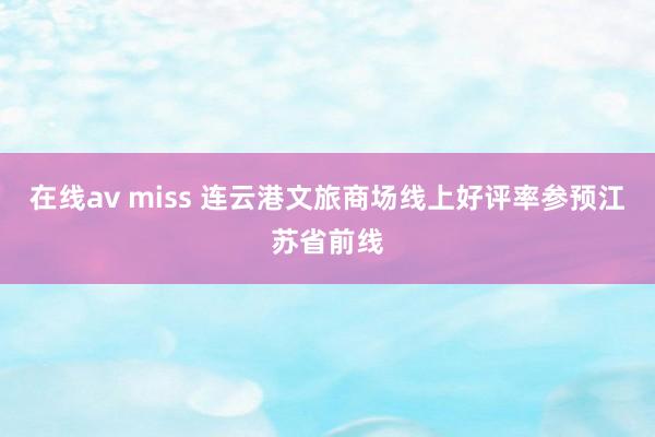 在线av miss 连云港文旅商场线上好评率参预江苏省前线