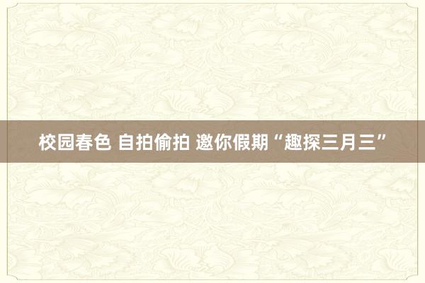 校园春色 自拍偷拍 邀你假期“趣探三月三”