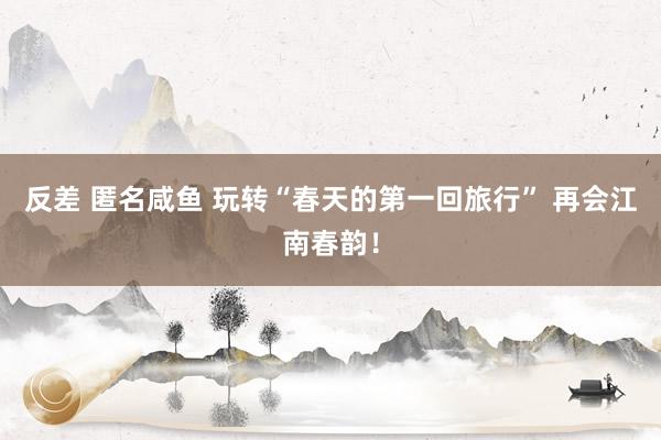 反差 匿名咸鱼 玩转“春天的第一回旅行” 再会江南春韵！