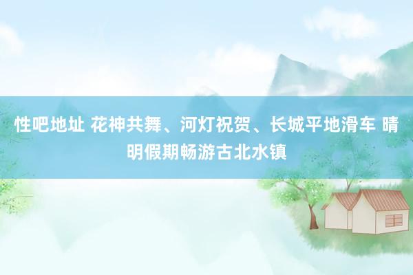 性吧地址 花神共舞、河灯祝贺、长城平地滑车 晴明假期畅游古北水镇