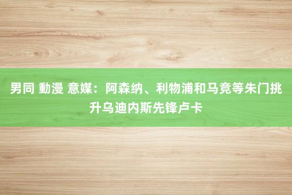 男同 動漫 意媒：阿森纳、利物浦和马竞等朱门挑升乌迪内斯先锋卢卡