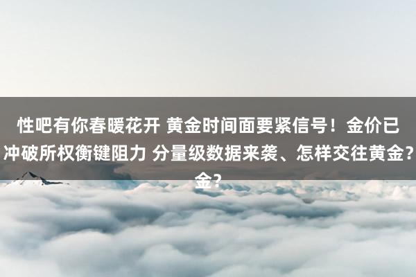 性吧有你春暖花开 黄金时间面要紧信号！金价已冲破所权衡键阻力 分量级数据来袭、怎样交往黄金？