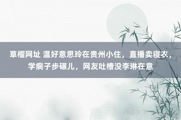 草榴网址 温好意思玲在贵州小住，直播卖寝衣，学瘸子步碾儿，网友吐槽没李琳在意