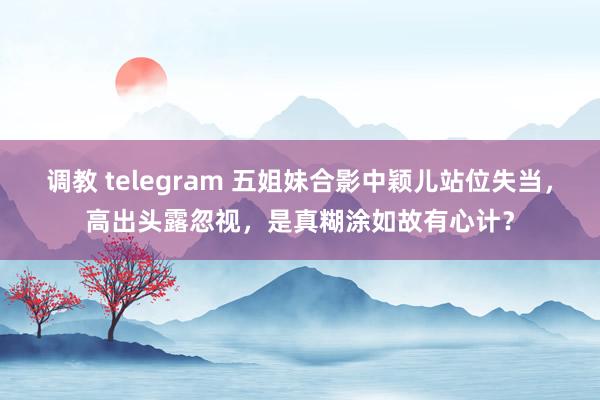 调教 telegram 五姐妹合影中颖儿站位失当，高出头露忽视，是真糊涂如故有心计？