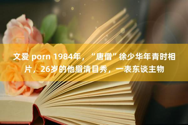 文爱 porn 1984年，“唐僧”徐少华年青时相片，26岁的他眉清目秀，一表东谈主物