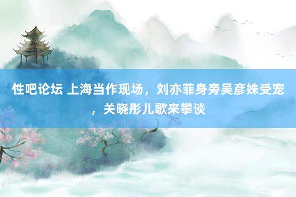 性吧论坛 上海当作现场，刘亦菲身旁吴彦姝受宠，关晓彤儿歌来攀谈