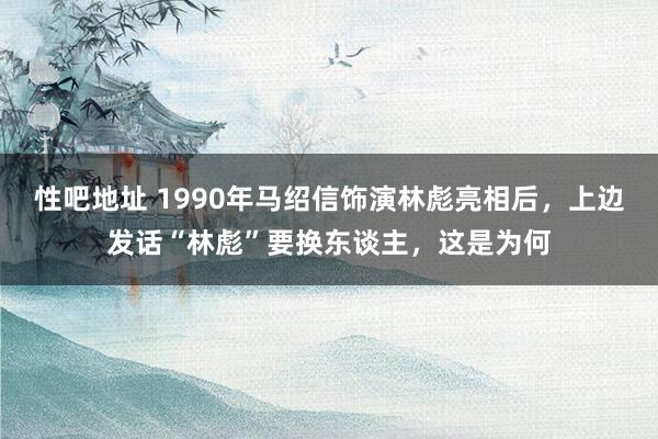 性吧地址 1990年马绍信饰演林彪亮相后，上边发话“林彪”要换东谈主，这是为何