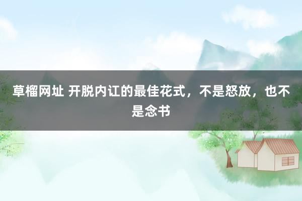 草榴网址 开脱内讧的最佳花式，不是怒放，也不是念书