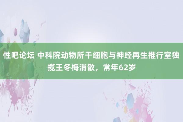 性吧论坛 中科院动物所干细胞与神经再生推行室独揽王冬梅消散，常年62岁