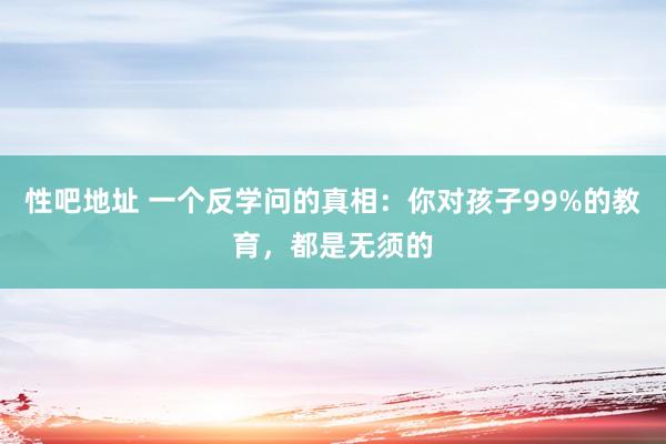 性吧地址 一个反学问的真相：你对孩子99%的教育，都是无须的