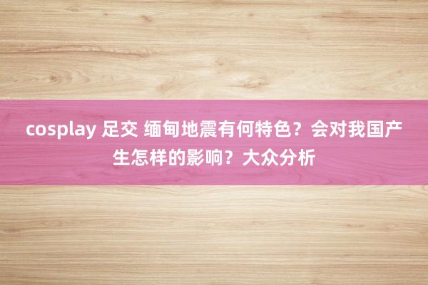cosplay 足交 缅甸地震有何特色？会对我国产生怎样的影响？大众分析
