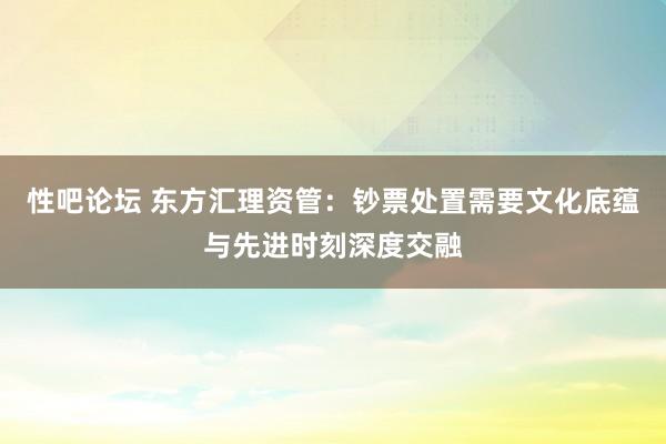 性吧论坛 东方汇理资管：钞票处置需要文化底蕴与先进时刻深度交融