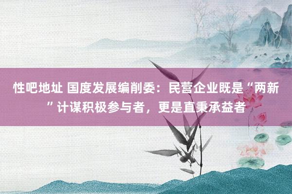 性吧地址 国度发展编削委：民营企业既是“两新”计谋积极参与者，更是直秉承益者