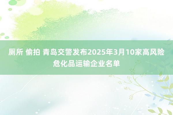 厕所 偷拍 青岛交警发布2025年3月10家高风险危化品运输企业名单