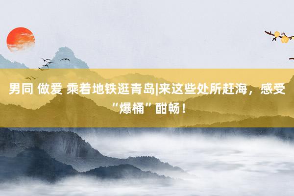 男同 做爱 乘着地铁逛青岛|来这些处所赶海，感受“爆桶”酣畅！